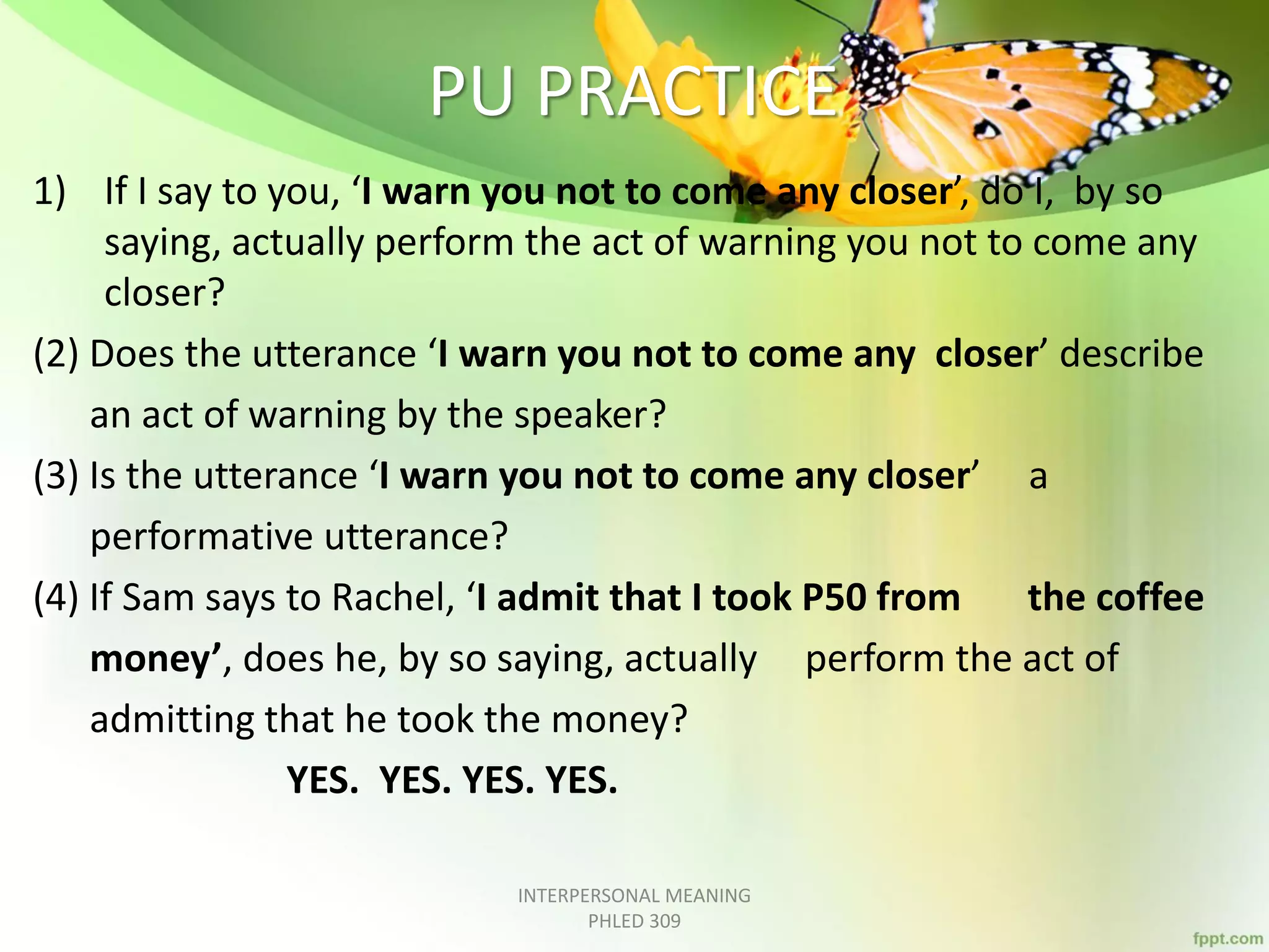 PU PRACTICE
1) If I say to you, ‘I warn you not to come any closer’, do I, by so
saying, actually perform the act of warning you not to come any
closer?
(2) Does the utterance ‘I warn you not to come any closer’ describe
an act of warning by the speaker?
(3) Is the utterance ‘I warn you not to come any closer’ a
performative utterance?
(4) If Sam says to Rachel, ‘I admit that I took P50 from the coffee
money’, does he, by so saying, actually perform the act of
admitting that he took the money?
YES. YES. YES. YES.
INTERPERSONAL MEANING
PHLED 309
 