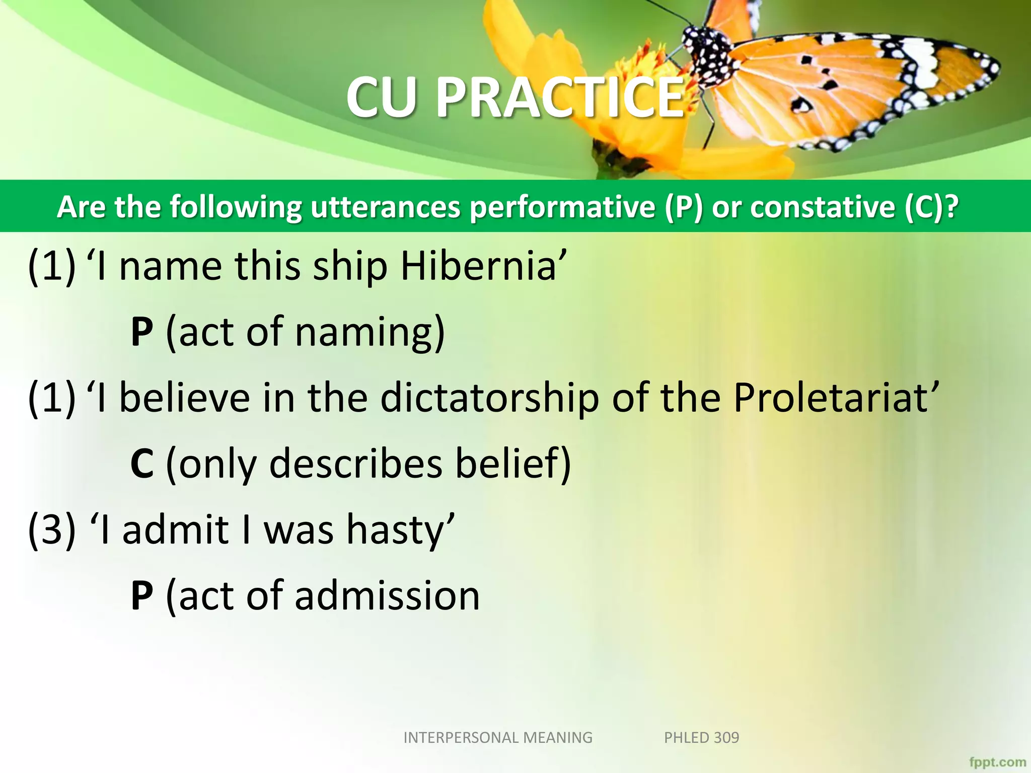 CU PRACTICE
(1) ‘I name this ship Hibernia’
P (act of naming)
(1) ‘I believe in the dictatorship of the Proletariat’
C (only describes belief)
(3) ‘I admit I was hasty’
P (act of admission
INTERPERSONAL MEANING PHLED 309
Are the following utterances performative (P) or constative (C)?
 
