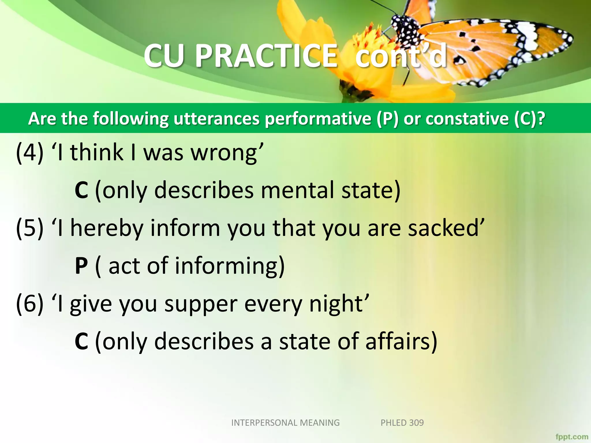 CU PRACTICE cont’d
(4) ‘I think I was wrong’
C (only describes mental state)
(5) ‘I hereby inform you that you are sacked’
P ( act of informing)
(6) ‘I give you supper every night’
C (only describes a state of affairs)
INTERPERSONAL MEANING PHLED 309
Are the following utterances performative (P) or constative (C)?
 
