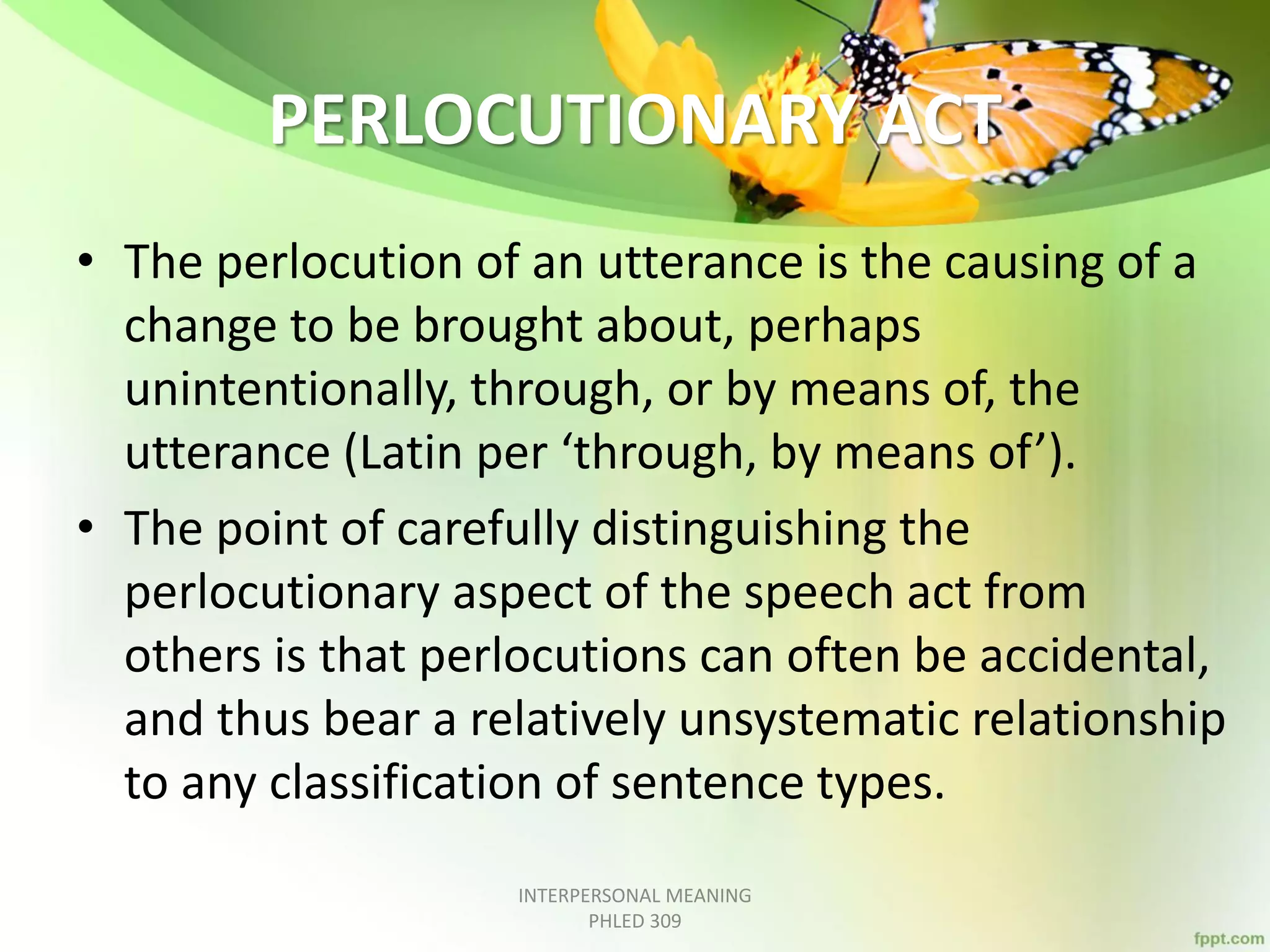PERLOCUTIONARY ACT
• The perlocution of an utterance is the causing of a
change to be brought about, perhaps
unintentionally, through, or by means of, the
utterance (Latin per ‘through, by means of’).
• The point of carefully distinguishing the
perlocutionary aspect of the speech act from
others is that perlocutions can often be accidental,
and thus bear a relatively unsystematic relationship
to any classification of sentence types.
INTERPERSONAL MEANING
PHLED 309
 