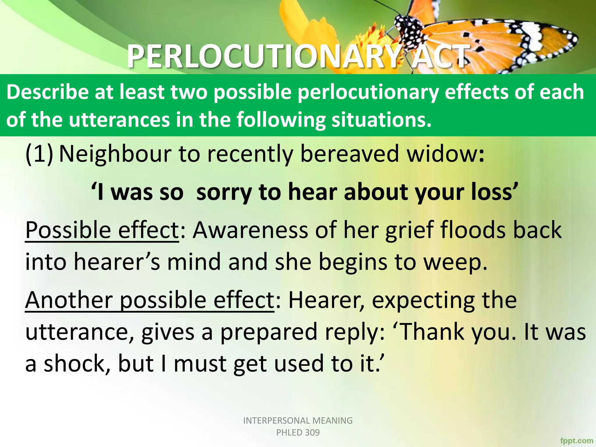 PERLOCUTIONARY ACT
(1) Neighbour to recently bereaved widow:
‘I was so sorry to hear about your loss’
Possible effect: Awareness of her grief floods back
into hearer’s mind and she begins to weep.
Another possible effect: Hearer, expecting the
utterance, gives a prepared reply: ‘Thank you. It was
a shock, but I must get used to it.’
INTERPERSONAL MEANING
PHLED 309
Describe at least two possible perlocutionary effects of each
of the utterances in the following situations.
 