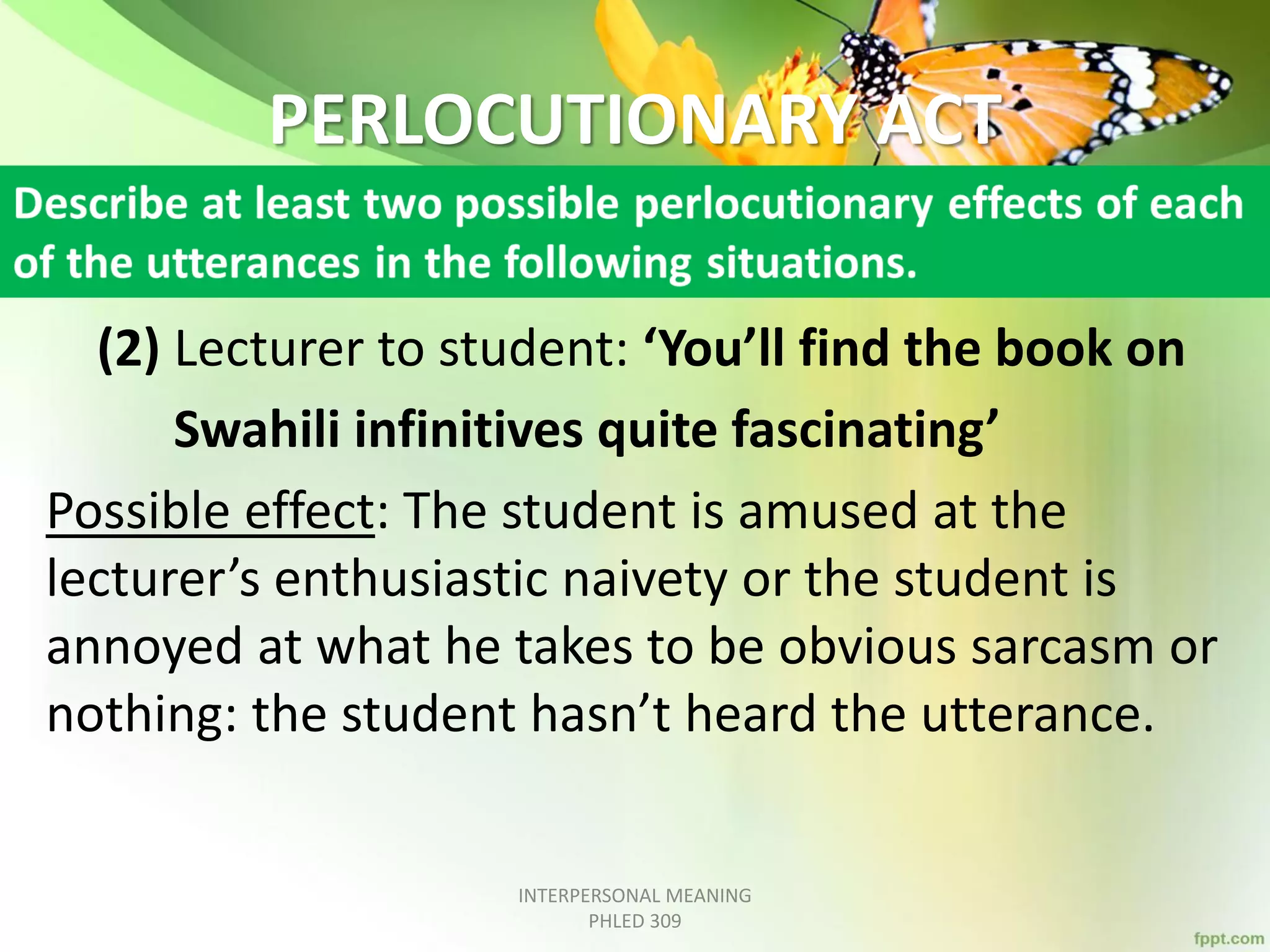PERLOCUTIONARY ACT
(2) Lecturer to student: ‘You’ll find the book on
Swahili infinitives quite fascinating’
Possible effect: The student is amused at the
lecturer’s enthusiastic naivety or the student is
annoyed at what he takes to be obvious sarcasm or
nothing: the student hasn’t heard the utterance.
INTERPERSONAL MEANING
PHLED 309
 