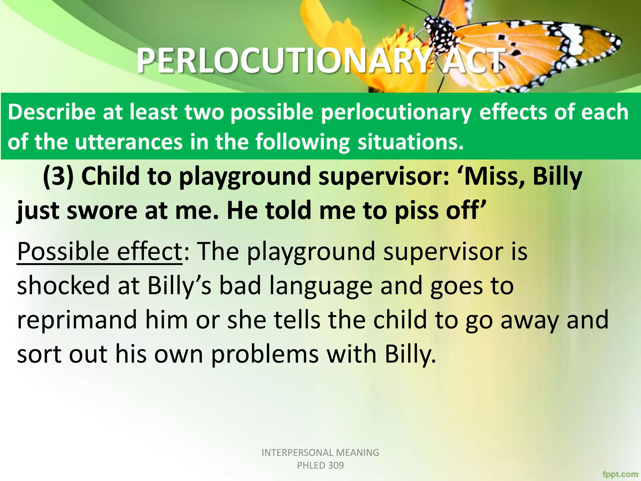 PERLOCUTIONARY ACT
(3) Child to playground supervisor: ‘Miss, Billy
just swore at me. He told me to piss off’
Possible effect: The playground supervisor is
shocked at Billy’s bad language and goes to
reprimand him or she tells the child to go away and
sort out his own problems with Billy.
INTERPERSONAL MEANING
PHLED 309
 