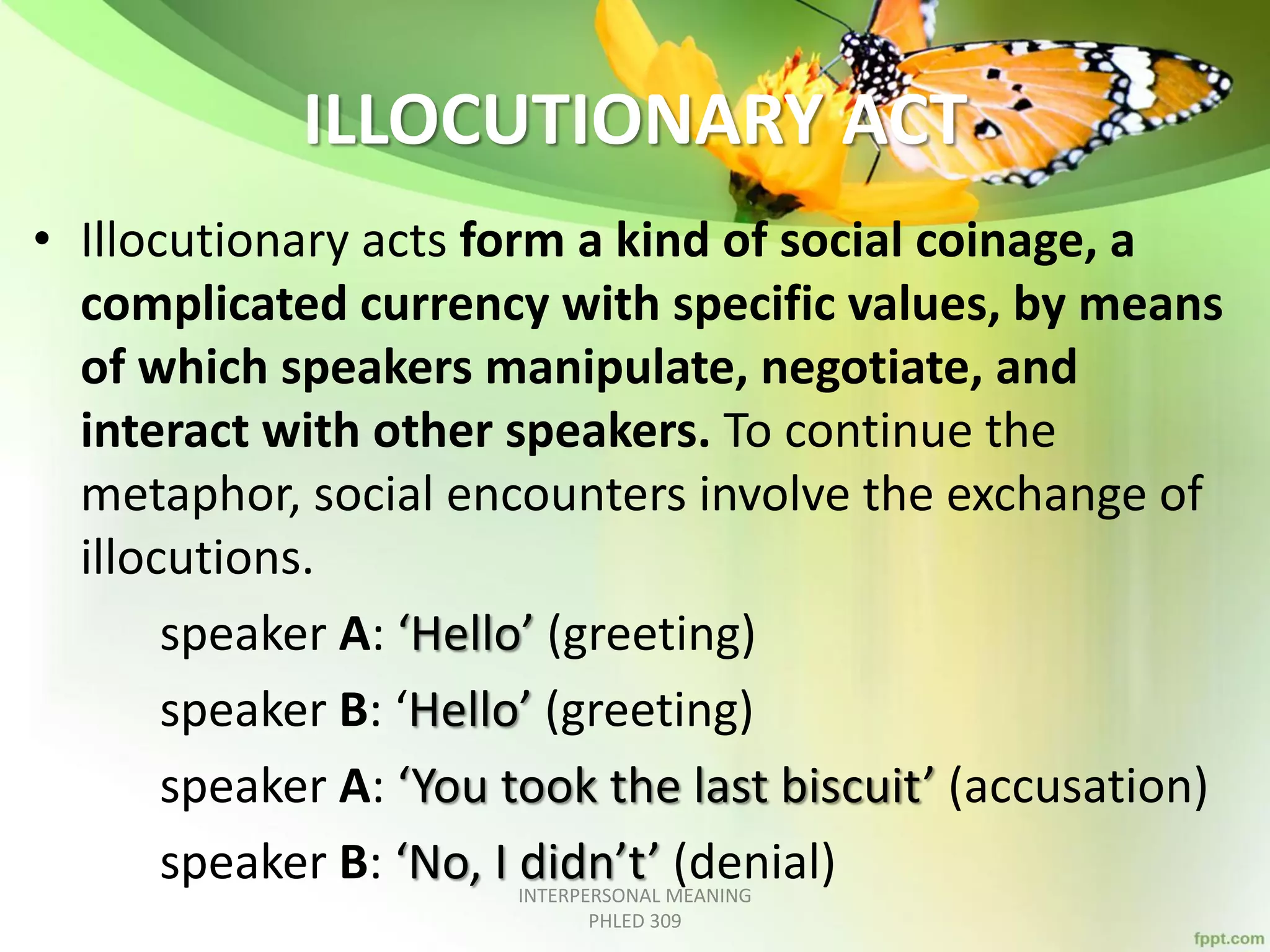 ILLOCUTIONARY ACT
• Illocutionary acts form a kind of social coinage, a
complicated currency with specific values, by means
of which speakers manipulate, negotiate, and
interact with other speakers. To continue the
metaphor, social encounters involve the exchange of
illocutions.
speaker A: ‘Hello’ (greeting)
speaker B: ‘Hello’ (greeting)
speaker A: ‘You took the last biscuit’ (accusation)
speaker B: ‘No, I didn’t’ (denial)INTERPERSONAL MEANING
PHLED 309
 
