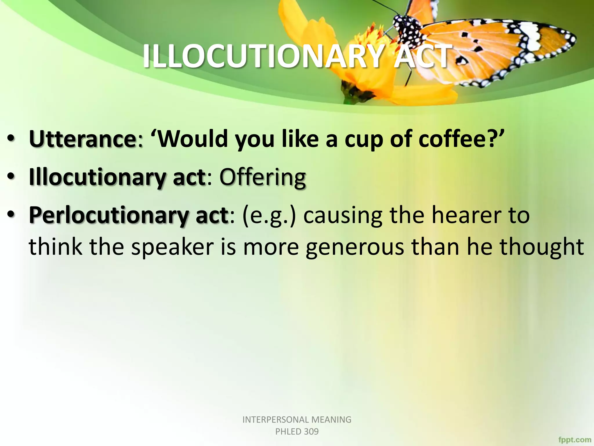 ILLOCUTIONARY ACT
• Utterance: ‘Would you like a cup of coffee?’
• Illocutionary act: Offering
• Perlocutionary act: (e.g.) causing the hearer to
think the speaker is more generous than he thought
INTERPERSONAL MEANING
PHLED 309
 