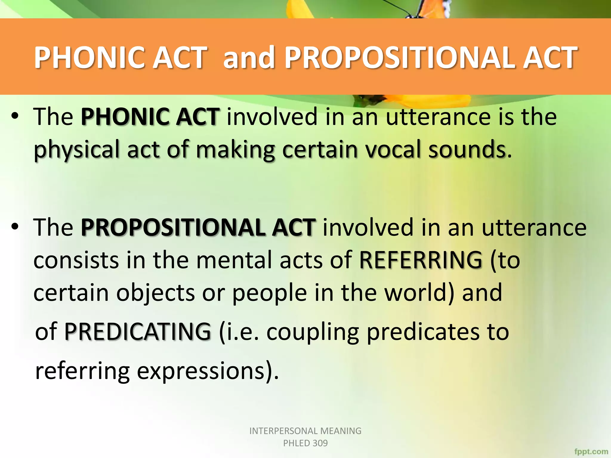PHONIC ACT and PROPOSITIONAL ACT
• The PHONIC ACT involved in an utterance is the
physical act of making certain vocal sounds.
• The PROPOSITIONAL ACT involved in an utterance
consists in the mental acts of REFERRING (to
certain objects or people in the world) and
of PREDICATING (i.e. coupling predicates to
referring expressions).
INTERPERSONAL MEANING
PHLED 309
 