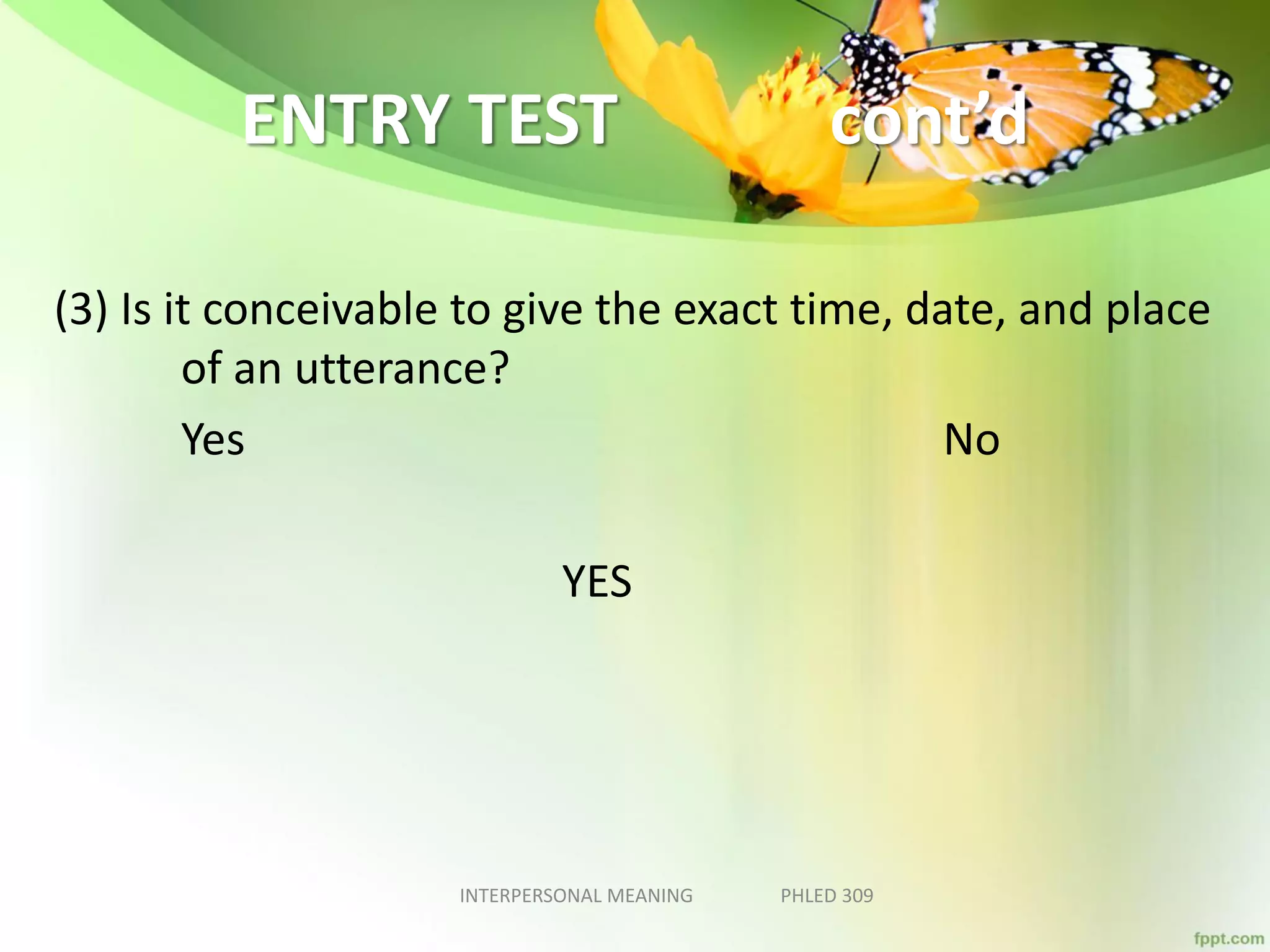 ENTRY TEST cont’d
(3) Is it conceivable to give the exact time, date, and place
of an utterance?
Yes No
YES
INTERPERSONAL MEANING PHLED 309
 