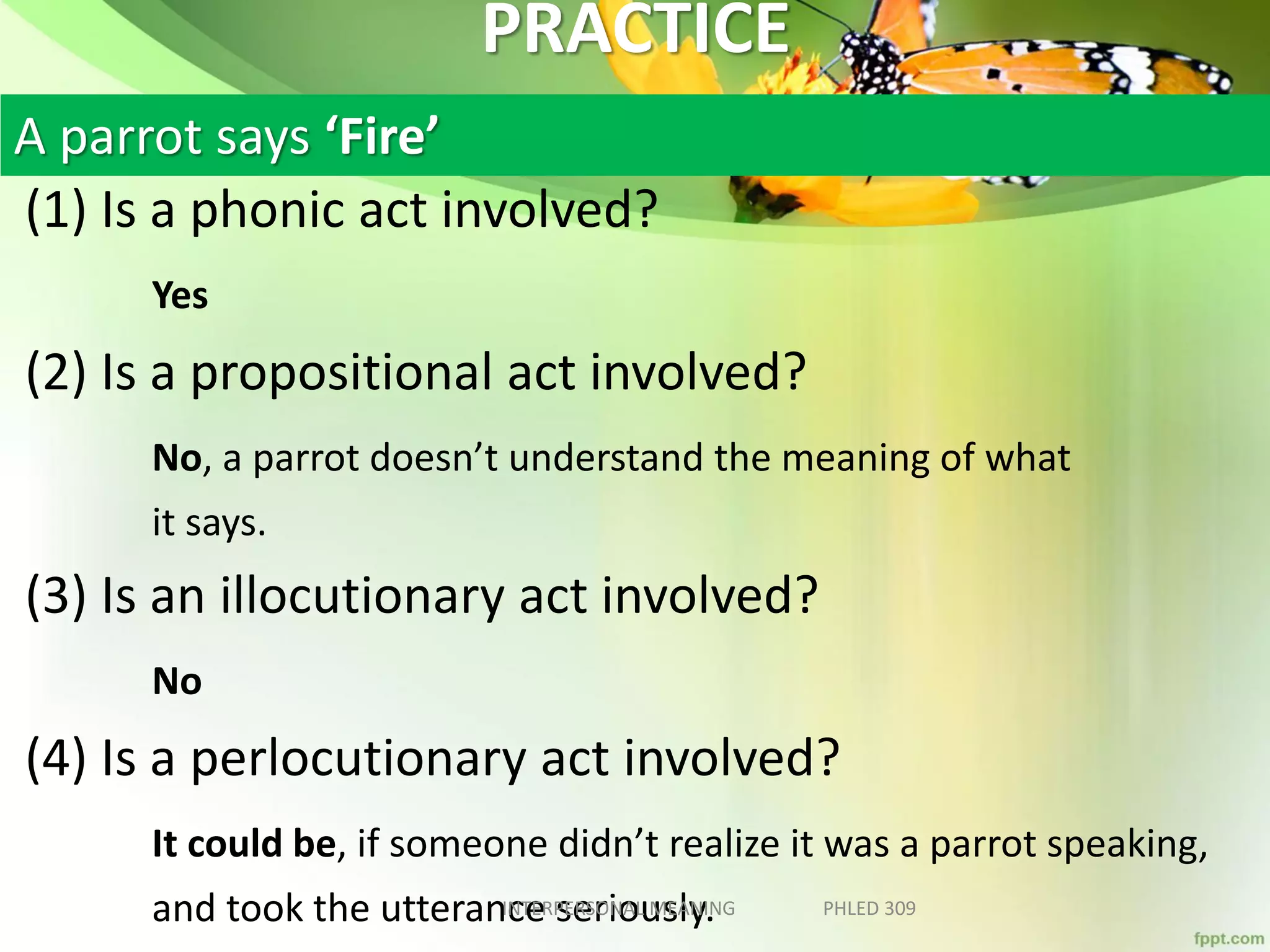 PRACTICE
(1) Is a phonic act involved?
Yes
(2) Is a propositional act involved?
No, a parrot doesn’t understand the meaning of what
it says.
(3) Is an illocutionary act involved?
No
(4) Is a perlocutionary act involved?
It could be, if someone didn’t realize it was a parrot speaking,
and took the utterance seriously.INTERPERSONAL MEANING PHLED 309
A parrot says ‘Fire’
 