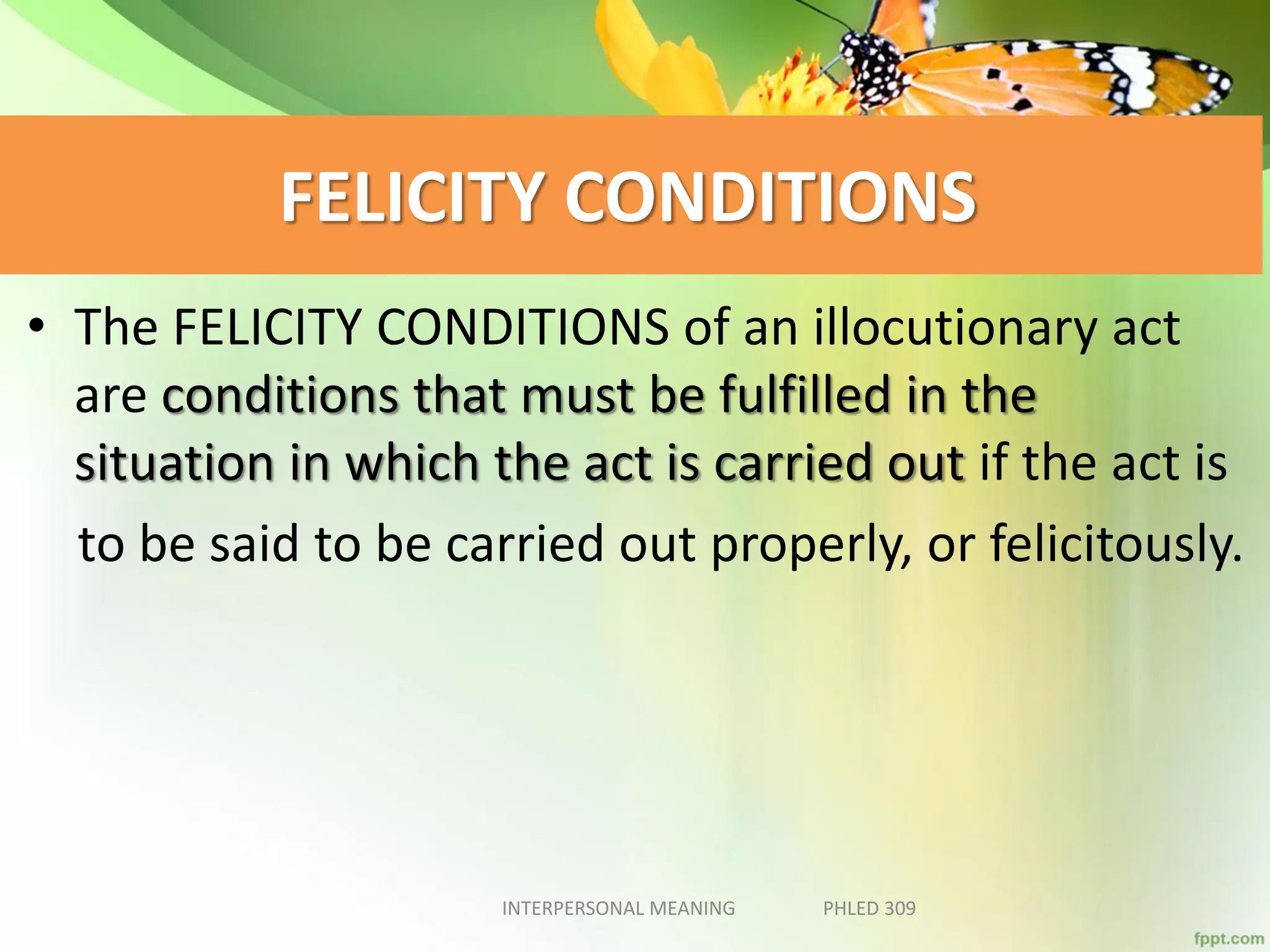 FELICITY CONDITIONS
• The FELICITY CONDITIONS of an illocutionary act
are conditions that must be fulfilled in the
situation in which the act is carried out if the act is
to be said to be carried out properly, or felicitously.
INTERPERSONAL MEANING PHLED 309
 