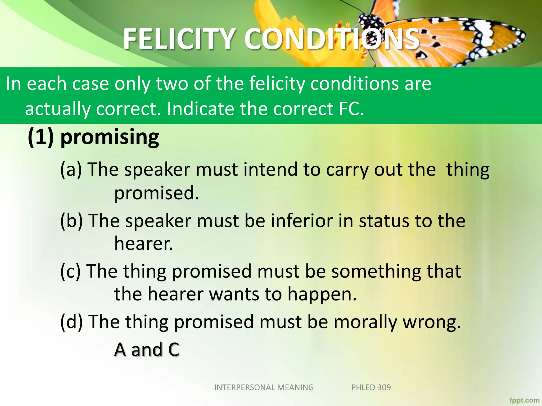 FELICITY CONDITIONS
(1) promising
(a) The speaker must intend to carry out the thing
promised.
(b) The speaker must be inferior in status to the
hearer.
(c) The thing promised must be something that
the hearer wants to happen.
(d) The thing promised must be morally wrong.
A and C
INTERPERSONAL MEANING PHLED 309
In each case only two of the felicity conditions are
actually correct. Indicate the correct FC.
 