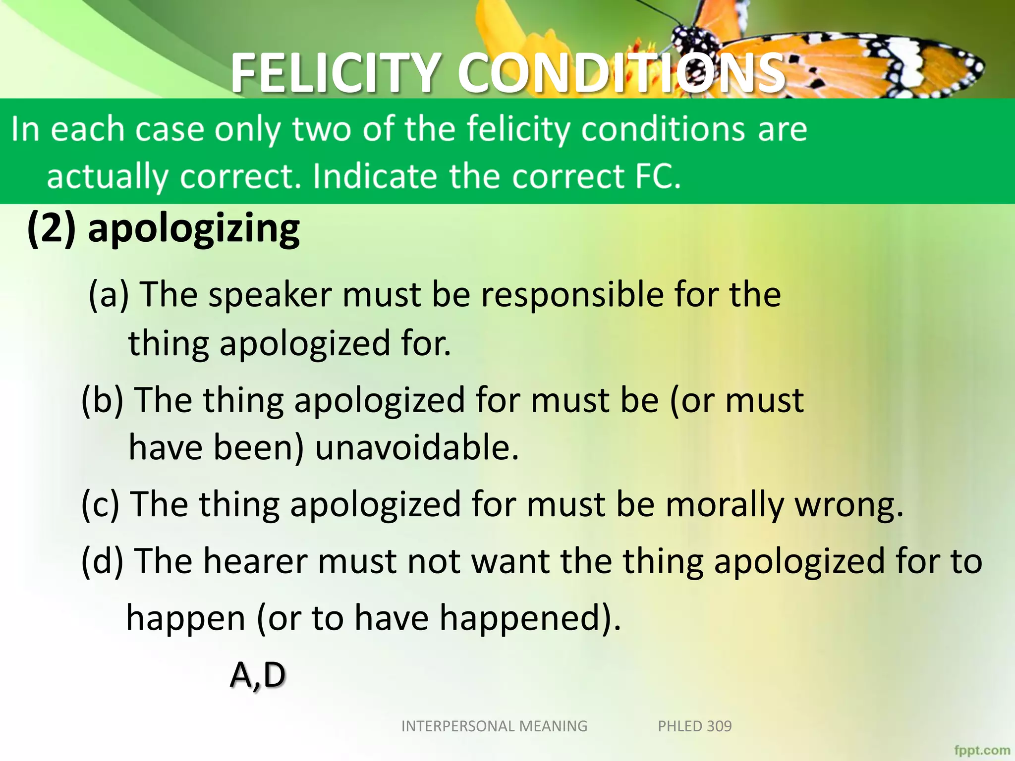 FELICITY CONDITIONS
(2) apologizing
(a) The speaker must be responsible for the
thing apologized for.
(b) The thing apologized for must be (or must
have been) unavoidable.
(c) The thing apologized for must be morally wrong.
(d) The hearer must not want the thing apologized for to
happen (or to have happened).
A,D
INTERPERSONAL MEANING PHLED 309
 