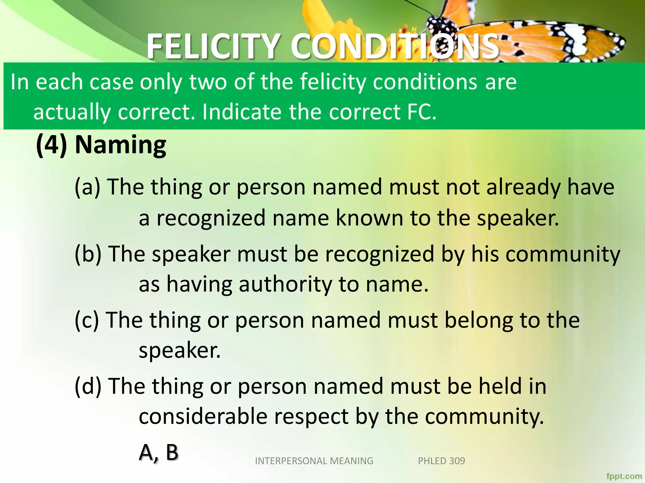 FELICITY CONDITIONS
(4) Naming
(a) The thing or person named must not already have
a recognized name known to the speaker.
(b) The speaker must be recognized by his community
as having authority to name.
(c) The thing or person named must belong to the
speaker.
(d) The thing or person named must be held in
considerable respect by the community.
A, B INTERPERSONAL MEANING PHLED 309
 