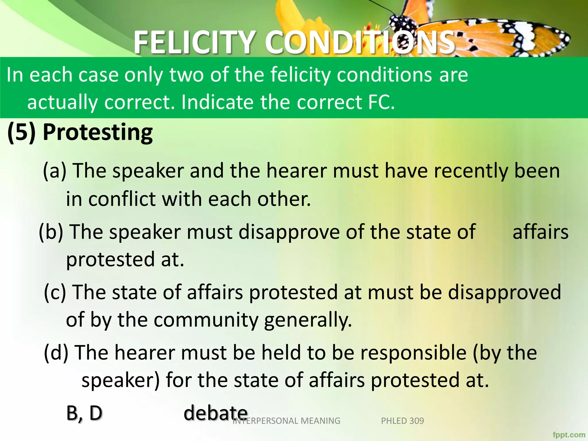 FELICITY CONDITIONS
(5) Protesting
(a) The speaker and the hearer must have recently been
in conflict with each other.
(b) The speaker must disapprove of the state of affairs
protested at.
(c) The state of affairs protested at must be disapproved
of by the community generally.
(d) The hearer must be held to be responsible (by the
speaker) for the state of affairs protested at.
B, D debateINTERPERSONAL MEANING PHLED 309
 