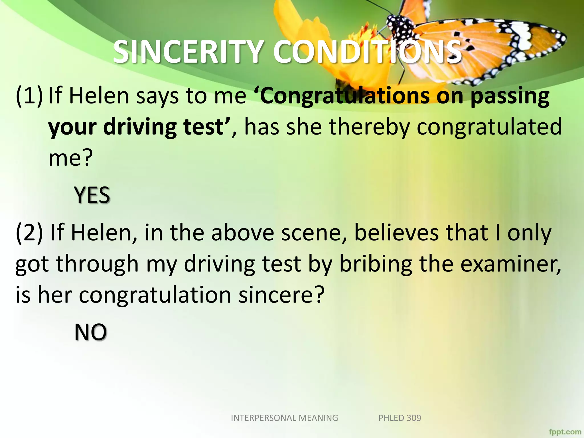 SINCERITY CONDITIONS
(1) If Helen says to me ‘Congratulations on passing
your driving test’, has she thereby congratulated
me?
YES
(2) If Helen, in the above scene, believes that I only
got through my driving test by bribing the examiner,
is her congratulation sincere?
NO
INTERPERSONAL MEANING PHLED 309
 