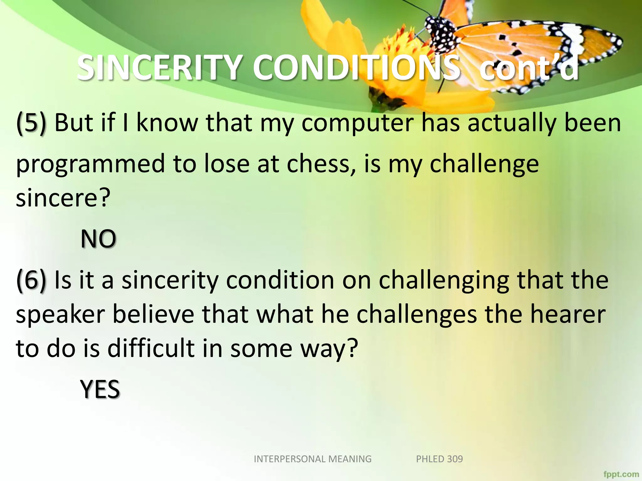 SINCERITY CONDITIONS cont’d
(5) But if I know that my computer has actually been
programmed to lose at chess, is my challenge
sincere?
NO
(6) Is it a sincerity condition on challenging that the
speaker believe that what he challenges the hearer
to do is difficult in some way?
YES
INTERPERSONAL MEANING PHLED 309
 