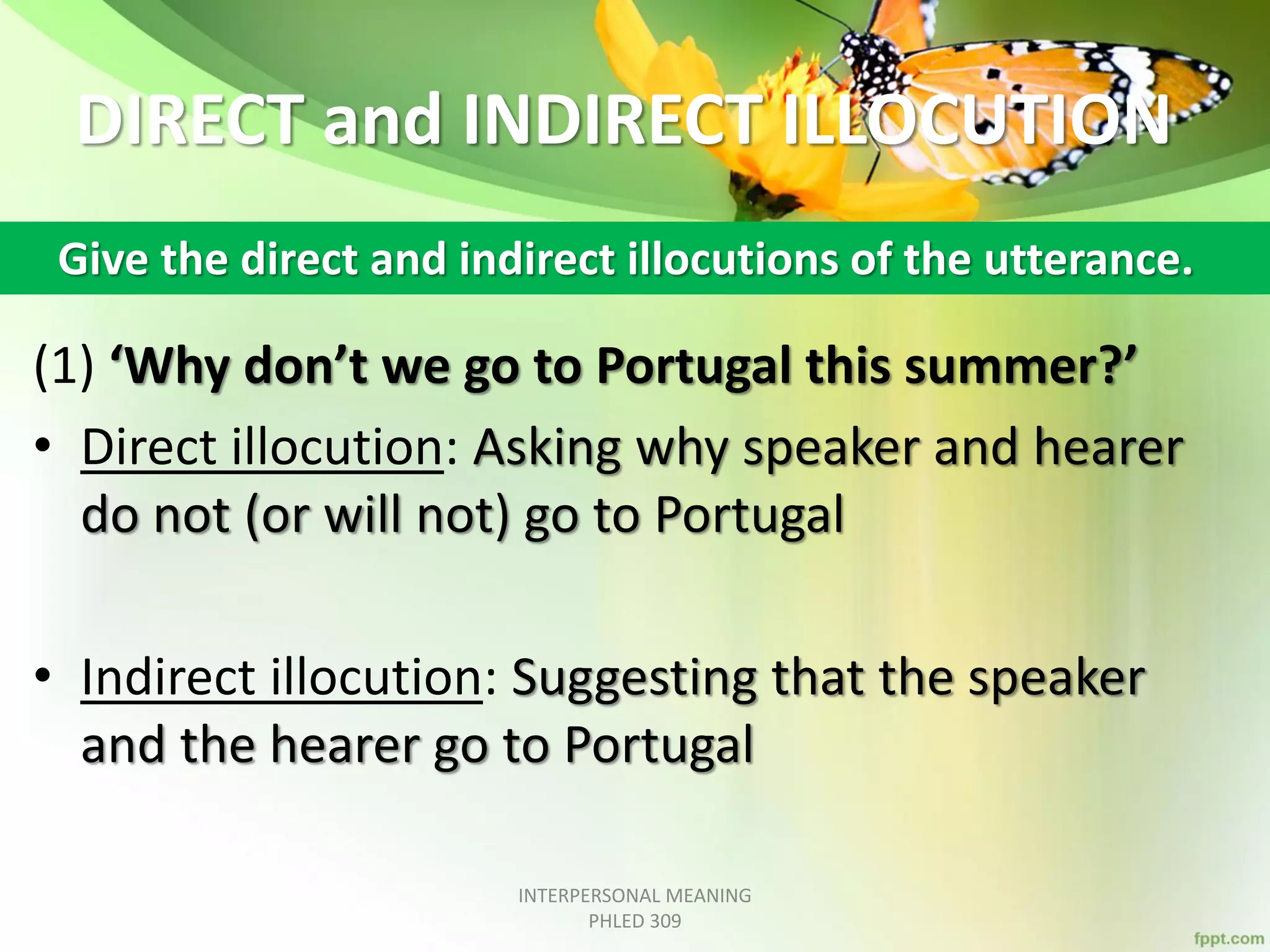 DIRECT and INDIRECT ILLOCUTION
(1) ‘Why don’t we go to Portugal this summer?’
• Direct illocution: Asking why speaker and hearer
do not (or will not) go to Portugal
• Indirect illocution: Suggesting that the speaker
and the hearer go to Portugal
INTERPERSONAL MEANING
PHLED 309
Give the direct and indirect illocutions of the utterance.
 
