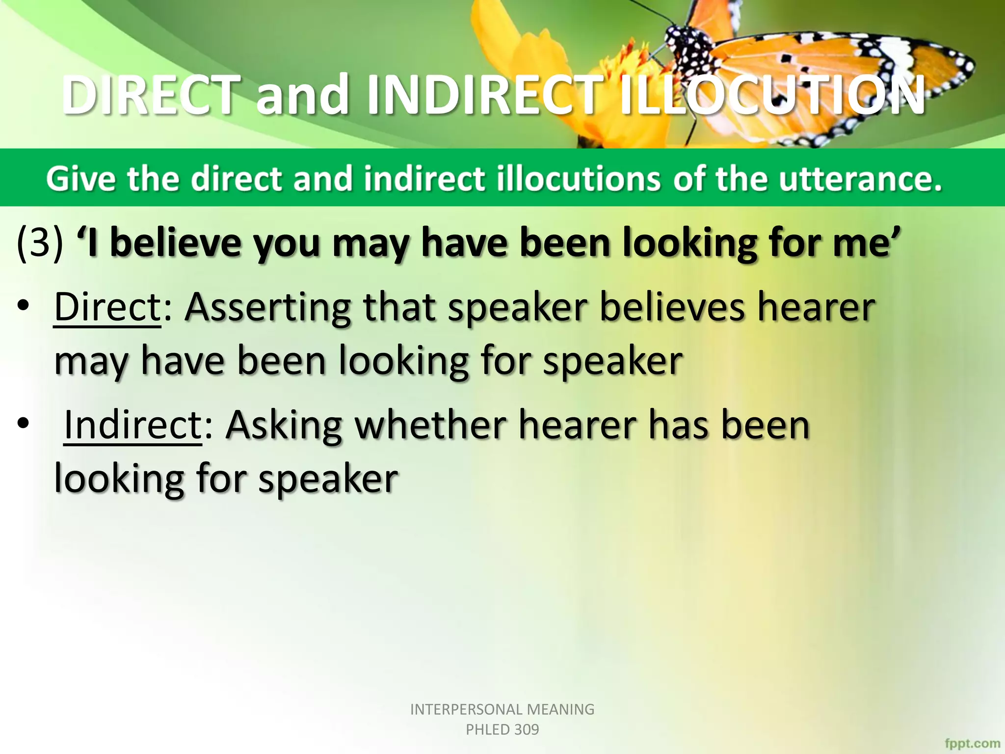 DIRECT and INDIRECT ILLOCUTION
(3) ‘I believe you may have been looking for me’
• Direct: Asserting that speaker believes hearer
may have been looking for speaker
• Indirect: Asking whether hearer has been
looking for speaker
INTERPERSONAL MEANING
PHLED 309
 