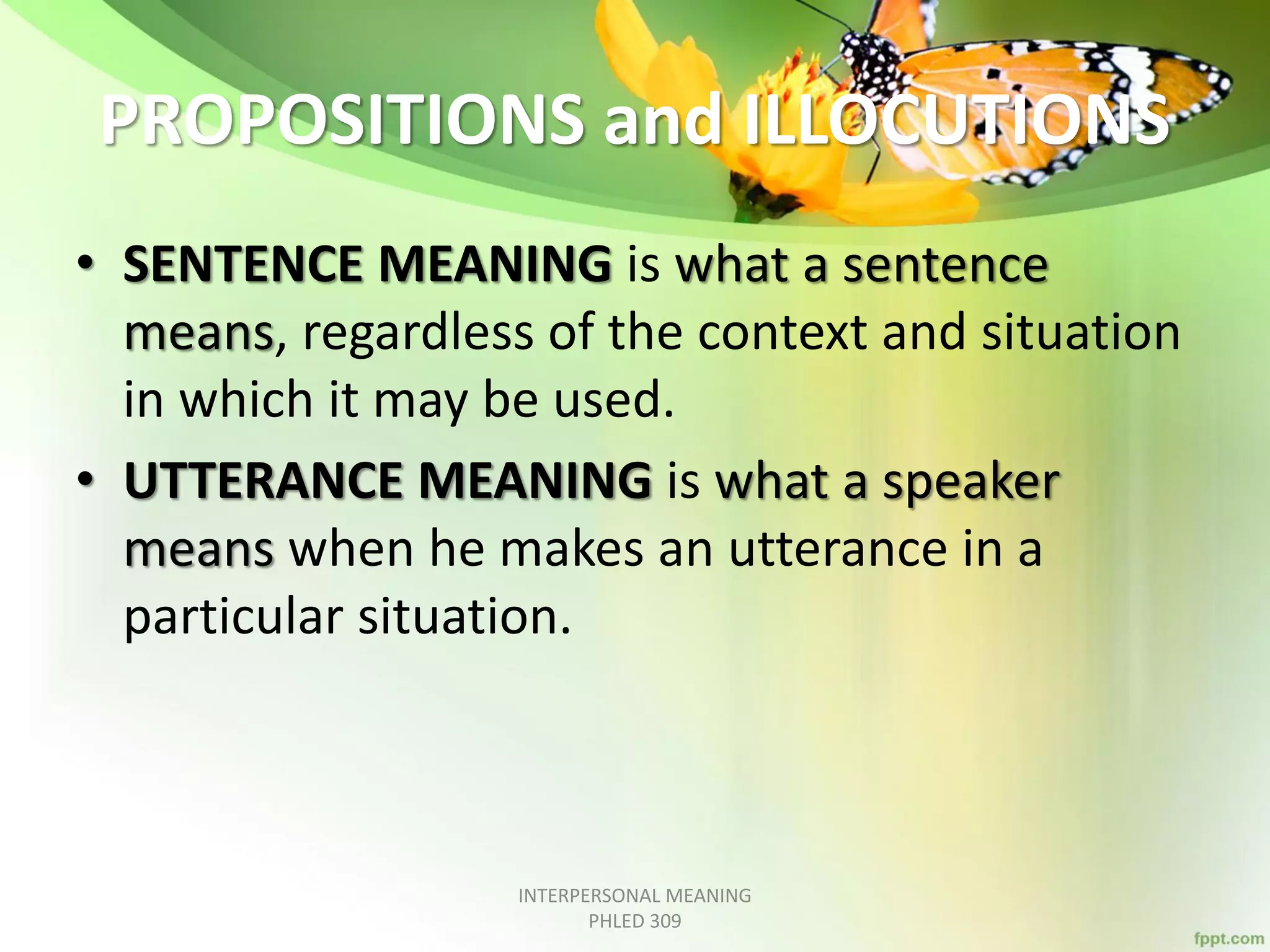PROPOSITIONS and ILLOCUTIONS
• SENTENCE MEANING is what a sentence
means, regardless of the context and situation
in which it may be used.
• UTTERANCE MEANING is what a speaker
means when he makes an utterance in a
particular situation.
INTERPERSONAL MEANING
PHLED 309
 