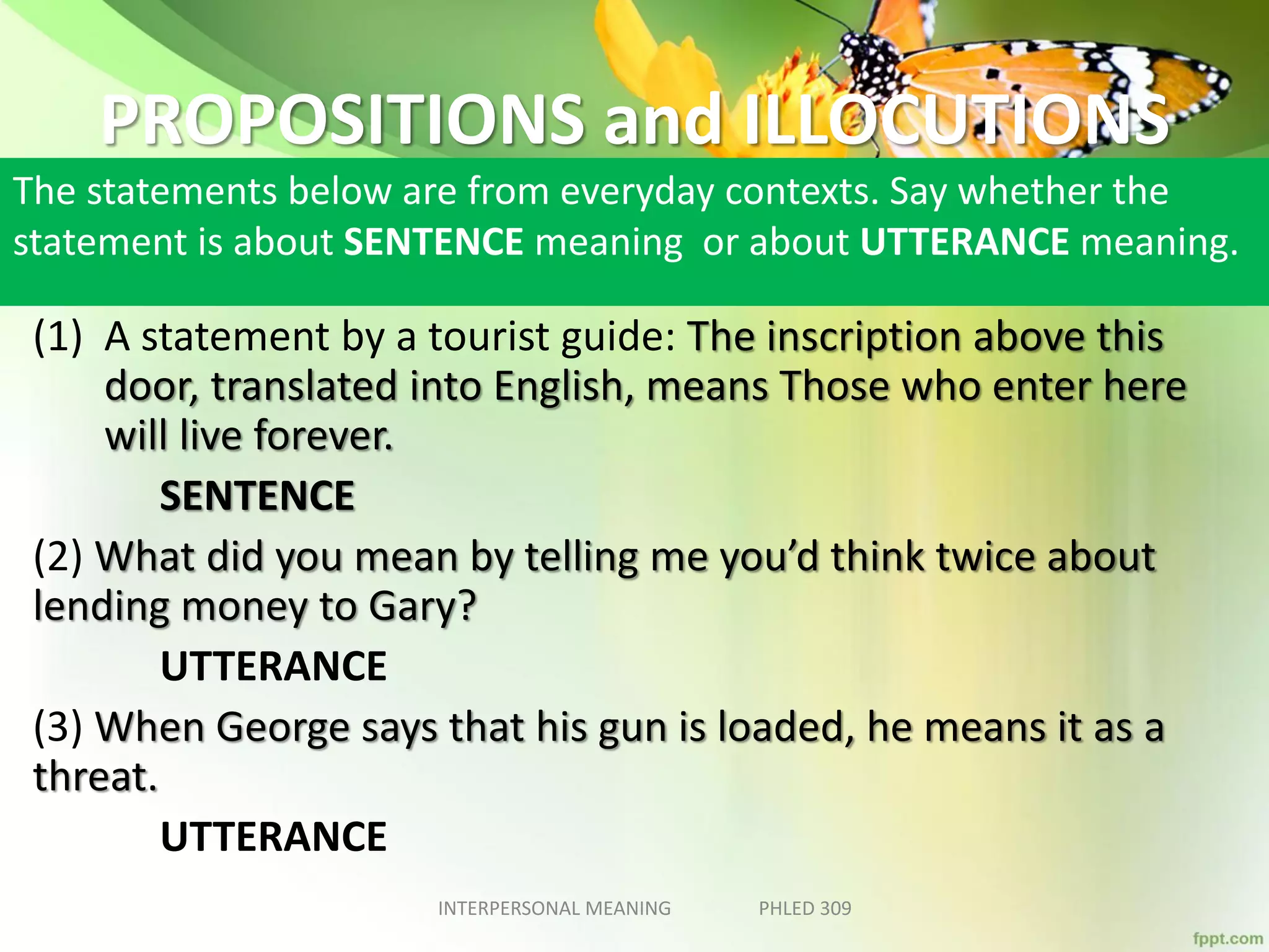 PROPOSITIONS and ILLOCUTIONS
The statements below are from everyday contexts. Say whether the
statement is about SENTENCE meaning or about UTTERANCE meaning.
(1) A statement by a tourist guide: The inscription above this
door, translated into English, means Those who enter here
will live forever.
SENTENCE
(2) What did you mean by telling me you’d think twice about
lending money to Gary?
UTTERANCE
(3) When George says that his gun is loaded, he means it as a
threat.
UTTERANCE
INTERPERSONAL MEANING PHLED 309
 