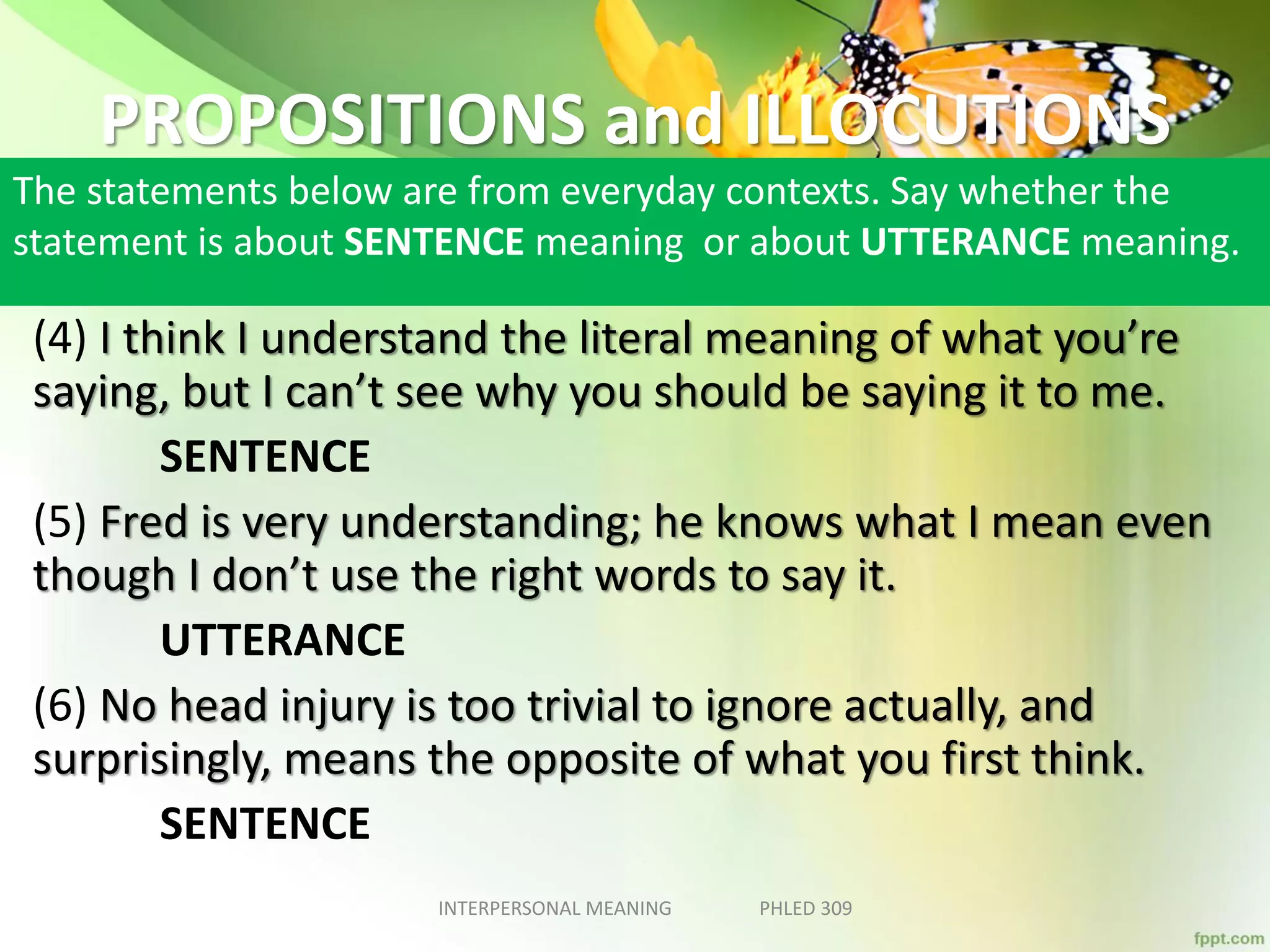 PROPOSITIONS and ILLOCUTIONS
The statements below are from everyday contexts. Say whether the
statement is about SENTENCE meaning or about UTTERANCE meaning.
(4) I think I understand the literal meaning of what you’re
saying, but I can’t see why you should be saying it to me.
SENTENCE
(5) Fred is very understanding; he knows what I mean even
though I don’t use the right words to say it.
UTTERANCE
(6) No head injury is too trivial to ignore actually, and
surprisingly, means the opposite of what you first think.
SENTENCE
INTERPERSONAL MEANING PHLED 309
 