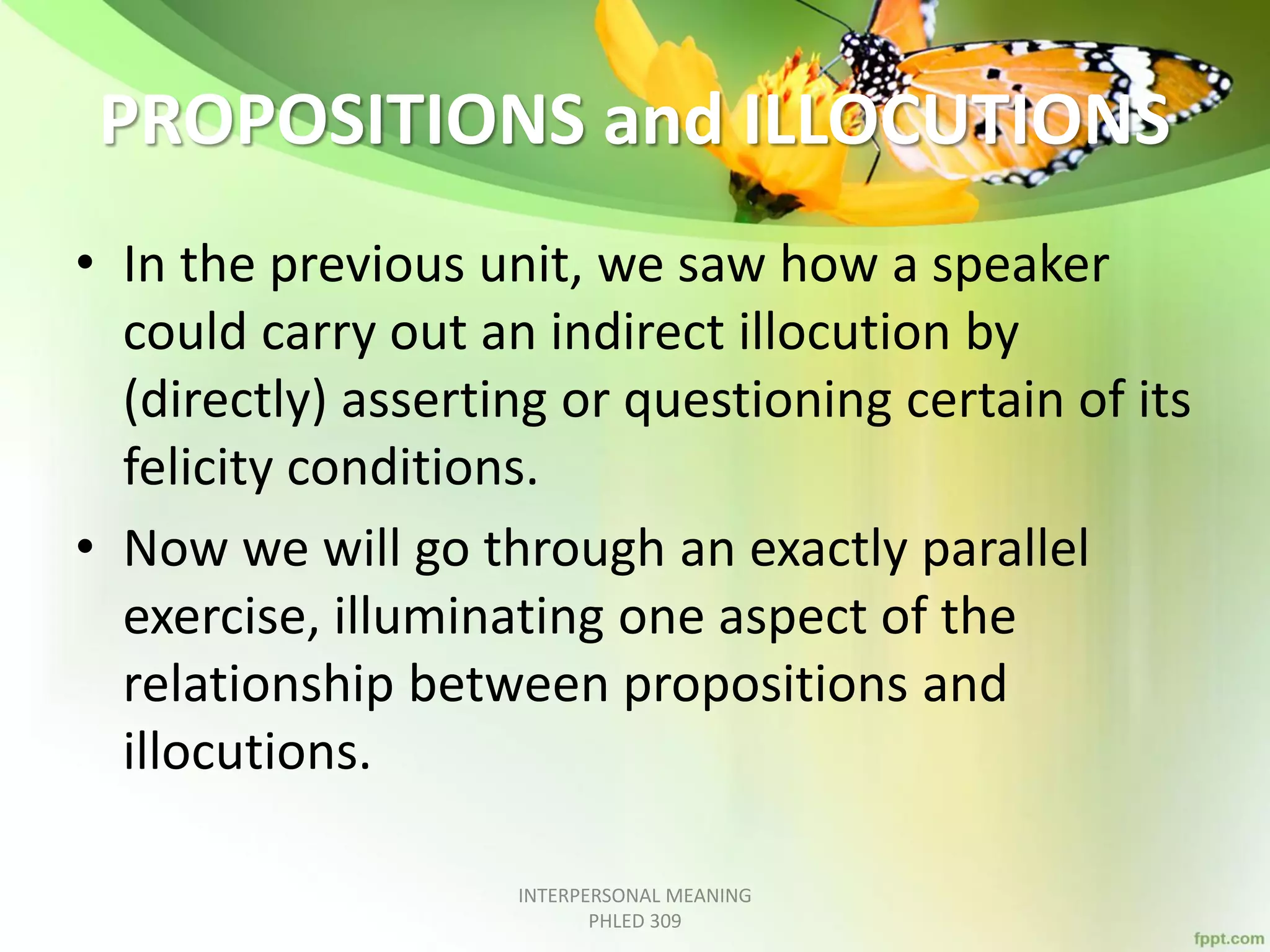 PROPOSITIONS and ILLOCUTIONS
• In the previous unit, we saw how a speaker
could carry out an indirect illocution by
(directly) asserting or questioning certain of its
felicity conditions.
• Now we will go through an exactly parallel
exercise, illuminating one aspect of the
relationship between propositions and
illocutions.
INTERPERSONAL MEANING
PHLED 309
 