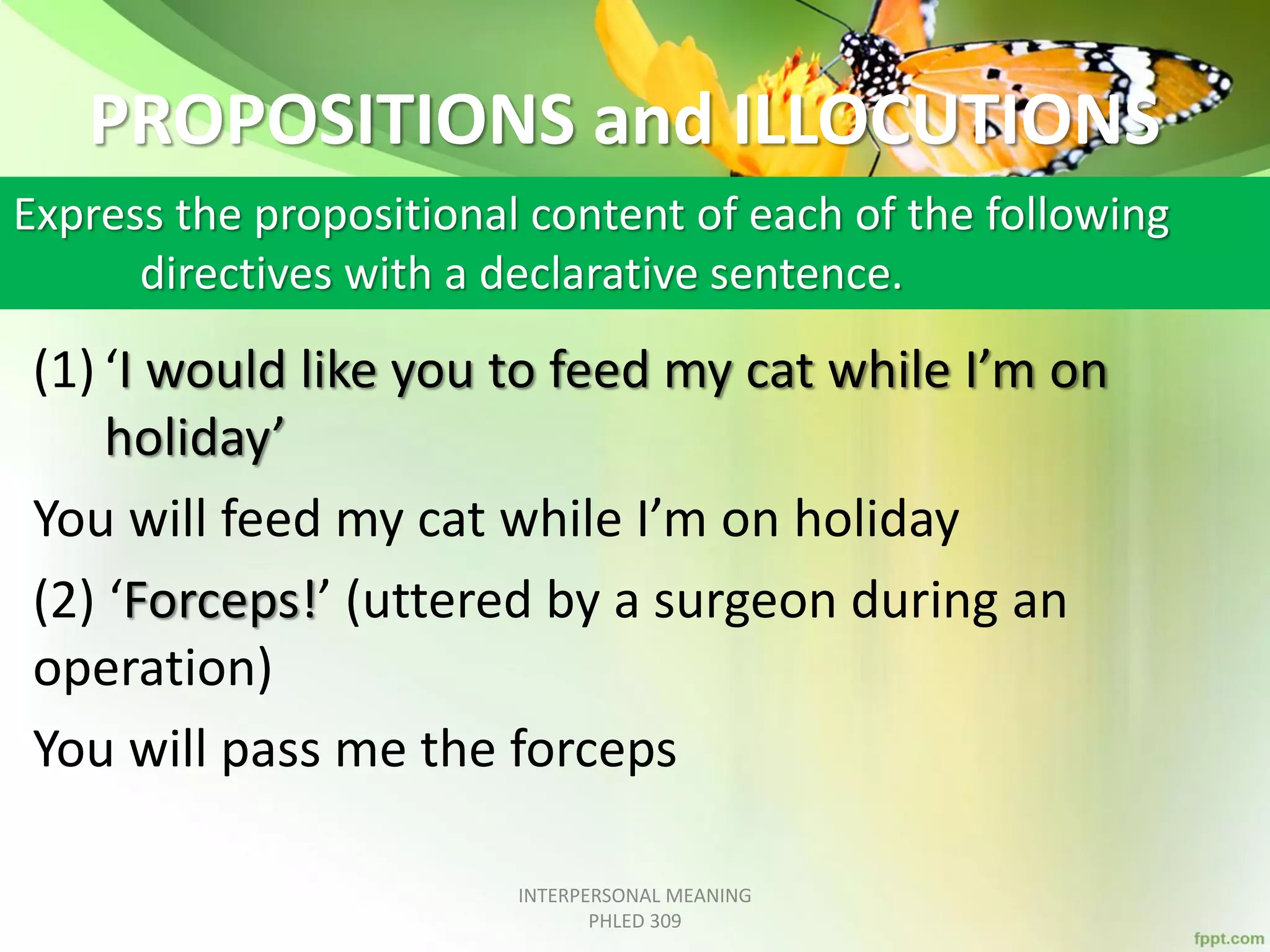 PROPOSITIONS and ILLOCUTIONS
(1) ‘I would like you to feed my cat while I’m on
holiday’
You will feed my cat while I’m on holiday
(2) ‘Forceps!’ (uttered by a surgeon during an
operation)
You will pass me the forceps
INTERPERSONAL MEANING
PHLED 309
Express the propositional content of each of the following
directives with a declarative sentence.
 