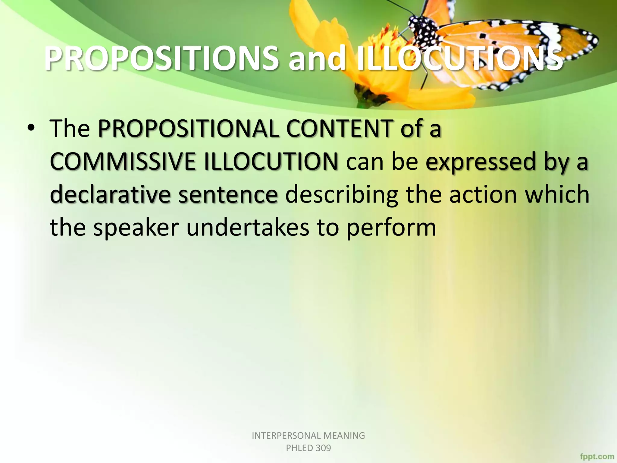 PROPOSITIONS and ILLOCUTIONS
• The PROPOSITIONAL CONTENT of a
COMMISSIVE ILLOCUTION can be expressed by a
declarative sentence describing the action which
the speaker undertakes to perform
INTERPERSONAL MEANING
PHLED 309
 
