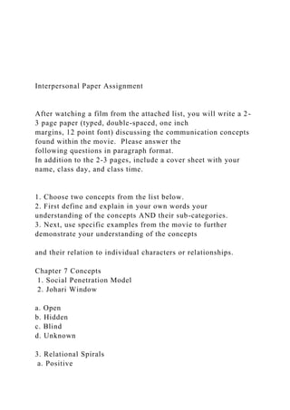Interpersonal Paper Assignment
After watching a film from the attached list, you will write a 2-
3 page paper (typed, double-spaced, one inch
margins, 12 point font) discussing the communication concepts
found within the movie. Please answer the
following questions in paragraph format.
In addition to the 2-3 pages, include a cover sheet with your
name, class day, and class time.
1. Choose two concepts from the list below.
2. First define and explain in your own words your
understanding of the concepts AND their sub-categories.
3. Next, use specific examples from the movie to further
demonstrate your understanding of the concepts
and their relation to individual characters or relationships.
Chapter 7 Concepts
1. Social Penetration Model
2. Johari Window
a. Open
b. Hidden
c. Blind
d. Unknown
3. Relational Spirals
a. Positive
 