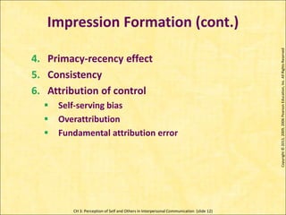 CH 3: Perception of Self and Others in Interpersonal Communication (slide 12)
Impression Formation (cont.)
Copyright
©
2013,
2009,
2006
Pearson
Education,
Inc.
All
Rights
Reserved
4. Primacy-recency effect
5. Consistency
6. Attribution of control
 Self-serving bias
 Overattribution
 Fundamental attribution error
 