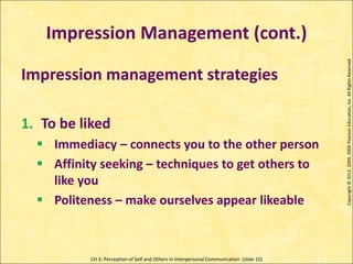 CH 3: Perception of Self and Others in Interpersonal Communication (slide 15)
Impression Management (cont.)
Copyright
©
2013,
2009,
2006
Pearson
Education,
Inc.
All
Rights
Reserved
Impression management strategies
1. To be liked
 Immediacy – connects you to the other person
 Affinity seeking – techniques to get others to
like you
 Politeness – make ourselves appear likeable
 