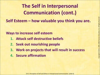 CH 3: Perception of Self and Others in Interpersonal Communication (slide 6)
The Self in Interpersonal
Communication (cont.)
Copyright
©
2013,
2009,
2006
Pearson
Education,
Inc.
All
Rights
Reserved
Self Esteem – how valuable you think you are.
Ways to increase self esteem
1. Attack self destructive beliefs
2. Seek out nourishing people
3. Work on projects that will result in success
4. Secure affirmation
 
