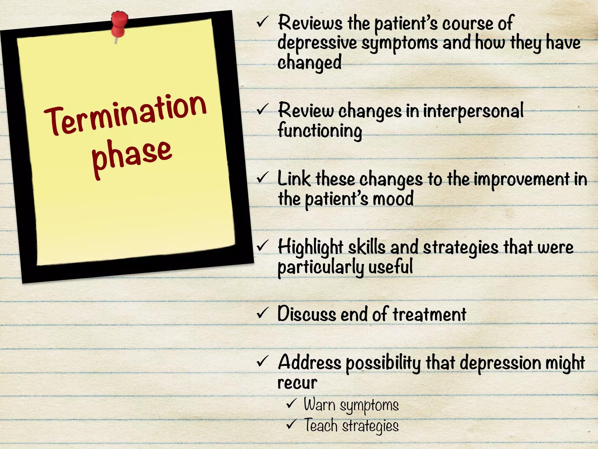 ü  Reviews the patient’s course of
depressive symptoms and how they have
changed

ü  Review changes in interpersonal
functioning

ü  Link these changes to the improvement in
the patient’s mood

ü  Highlight skills and strategies that were
particularly useful

ü  Discuss end of treatment

ü  Address possibility that depression might
recur
ü  Warn symptoms
ü  Teach strategies
Termination
phase
 