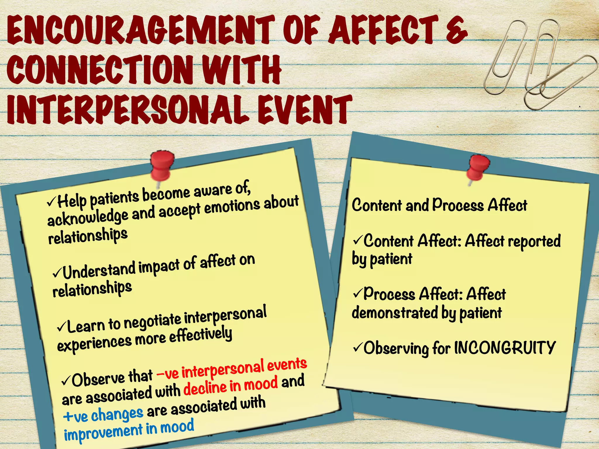 ENCOURAGEMENT OF AFFECT &
CONNECTION WITH
INTERPERSONAL EVENT
ü Help patients become aware of,
acknowledge and accept emotions about
relationships

ü Understand impact of affect on
relationships

ü Learn to negotiate interpersonal
experiences more effectively

ü Observe that –ve interpersonal events
are associated with decline in mood and
+ve changes are associated with
improvement in mood
Content and Process Affect

ü Content Affect: Affect reported
by patient

ü Process Affect: Affect
demonstrated by patient

ü Observing for INCONGRUITY
 