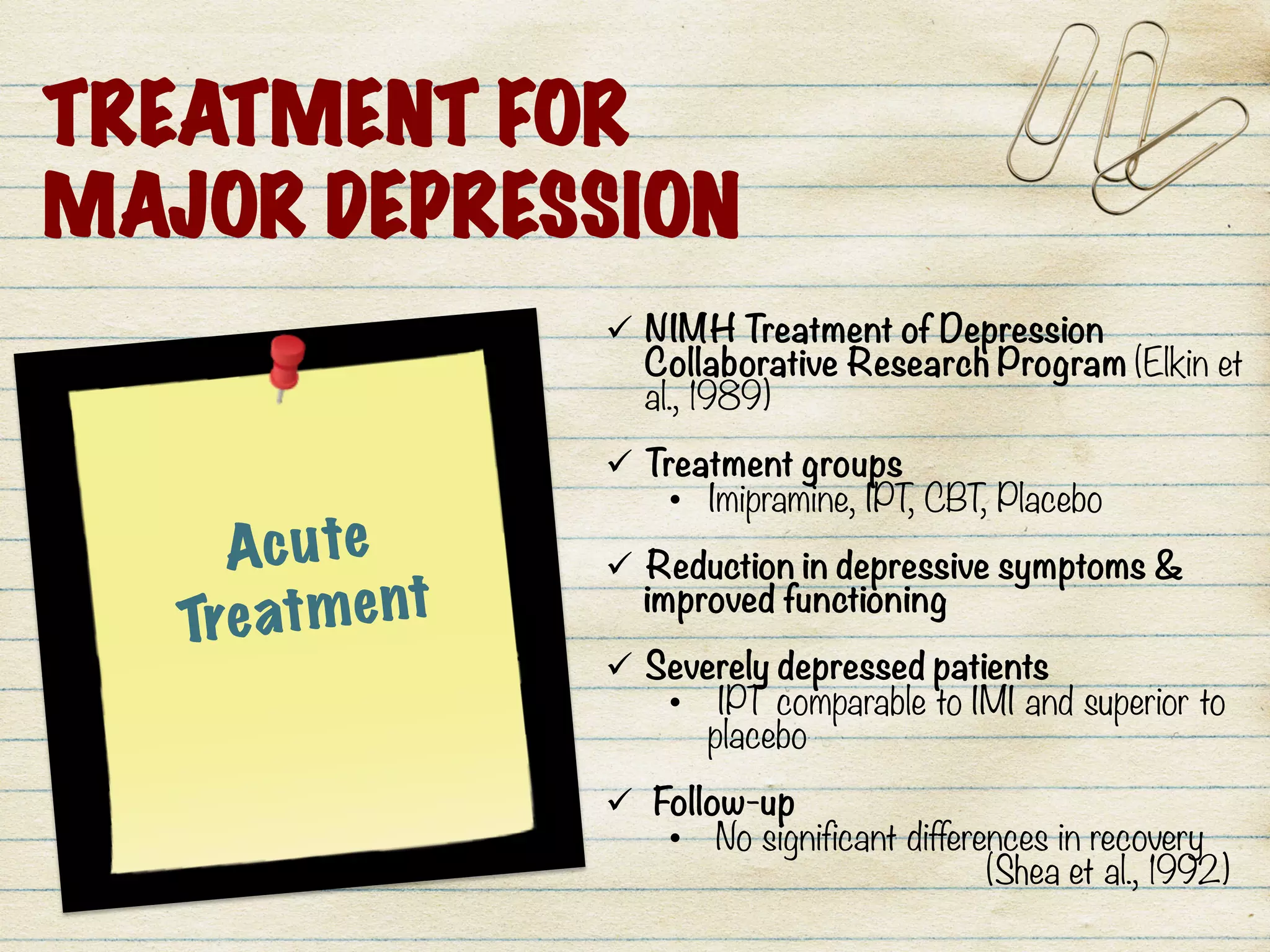 TREATMENT FOR
MAJOR DEPRESSION
Acute
Treatment
ü  NIMH Treatment of Depression
Collaborative Research Program (Elkin et
al., 1989) 

ü  Treatment groups
•  Imipramine, IPT, CBT, Placebo

ü  Reduction in depressive symptoms &
improved functioning

ü  Severely depressed patients
•  IPT comparable to IMI and superior to
placebo

ü  Follow-up 
•  No significant differences in recovery 

 
(Shea et al., 1992) 
	
  
 