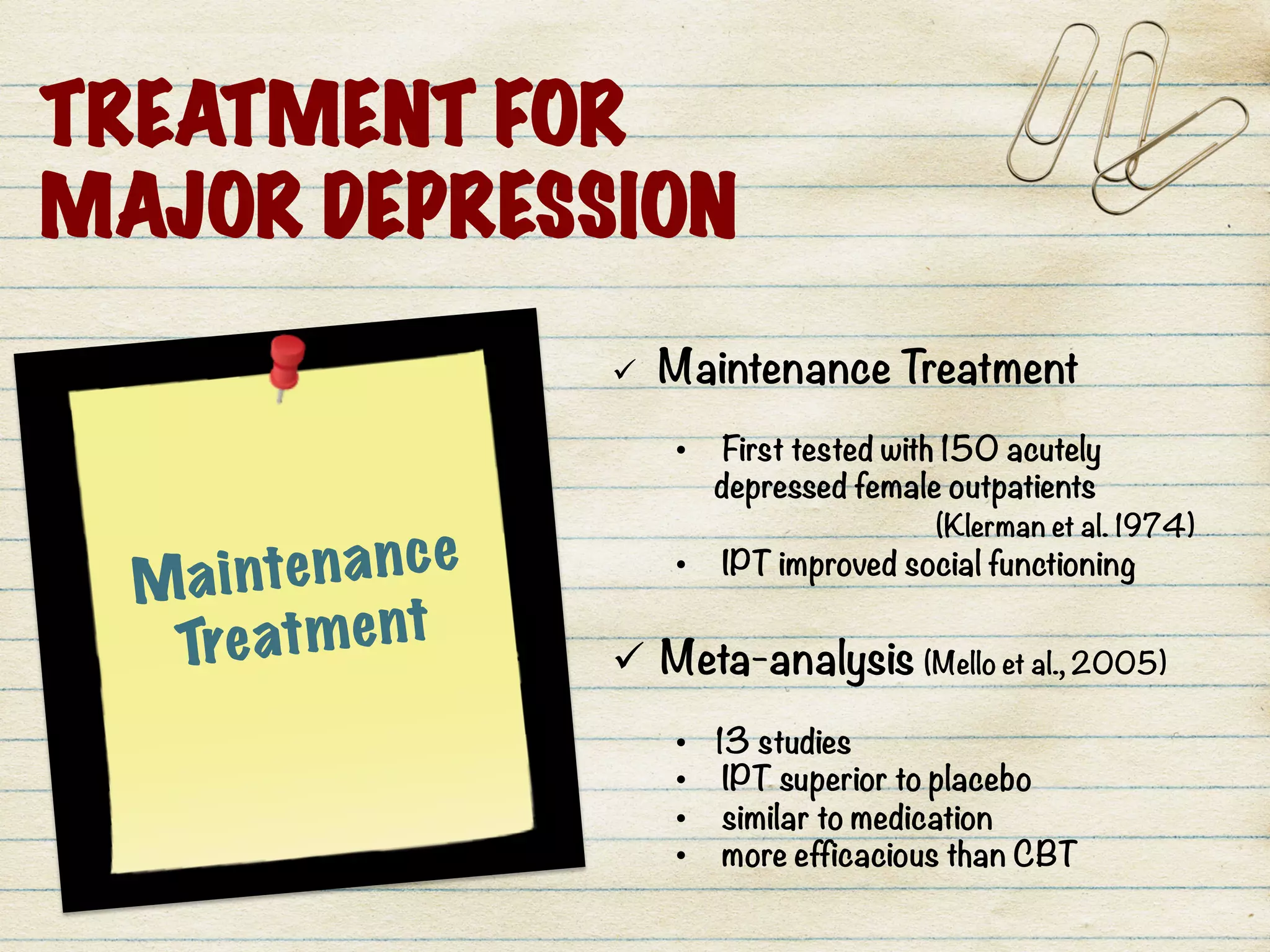 Maintenance
Treatment
ü  Maintenance Treatment 

•  First tested with 150 acutely
depressed female outpatients

 
 
 (Klerman et al. 1974) 
•  IPT improved social functioning

ü  Meta-analysis (Mello et al., 2005)

•  13 studies 
•  IPT superior to placebo
•  similar to medication 
•  more efficacious than CBT 
	
  
TREATMENT FOR
MAJOR DEPRESSION
 
