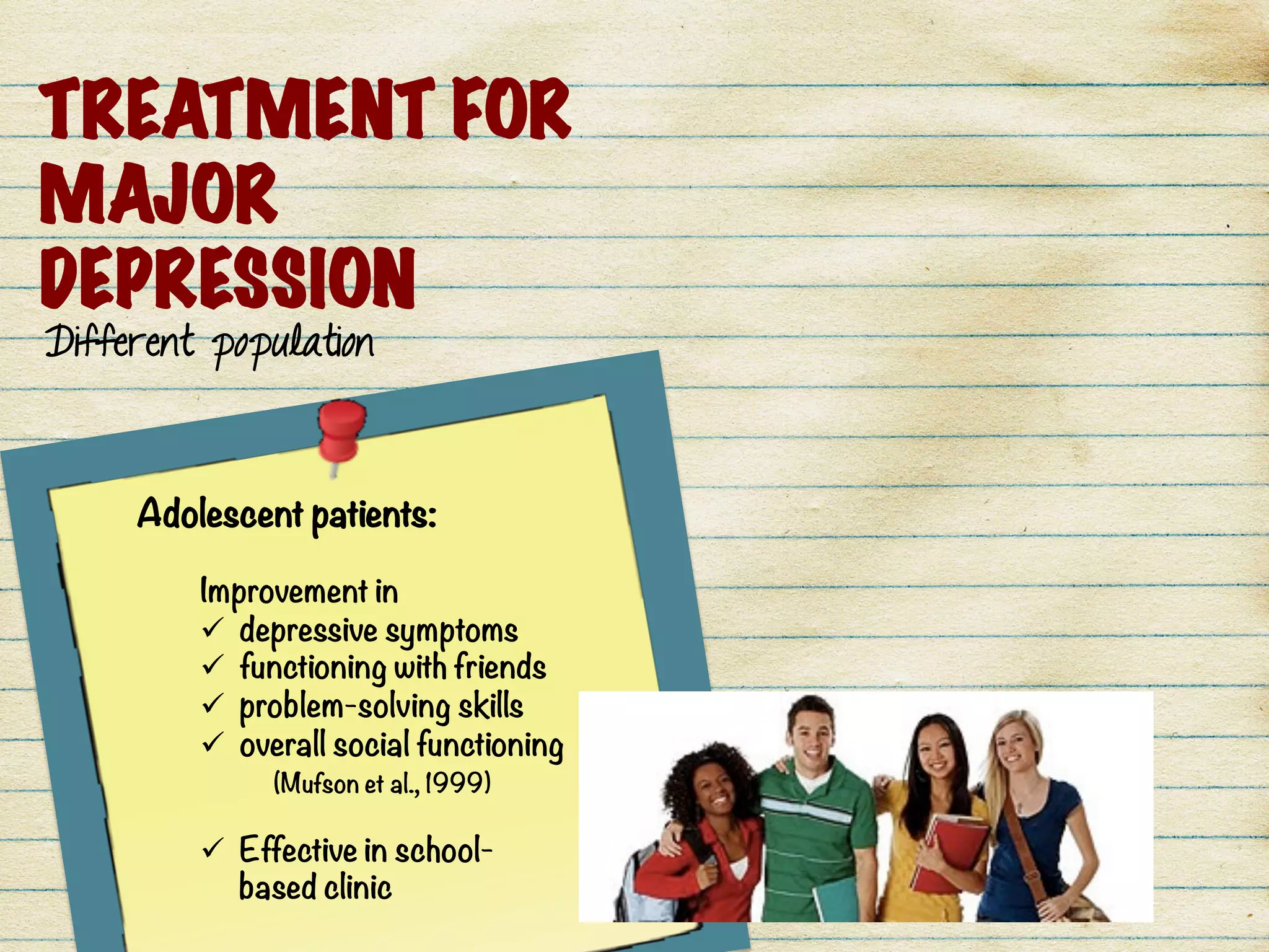 TREATMENT FOR
MAJOR
DEPRESSION
Different population
Adolescent patients: 

Improvement in 
ü  depressive symptoms
ü  functioning with friends
ü  problem-solving skills
ü  overall social functioning

 (Mufson et al., 1999) 

ü  Effective in school-
based clinic
 