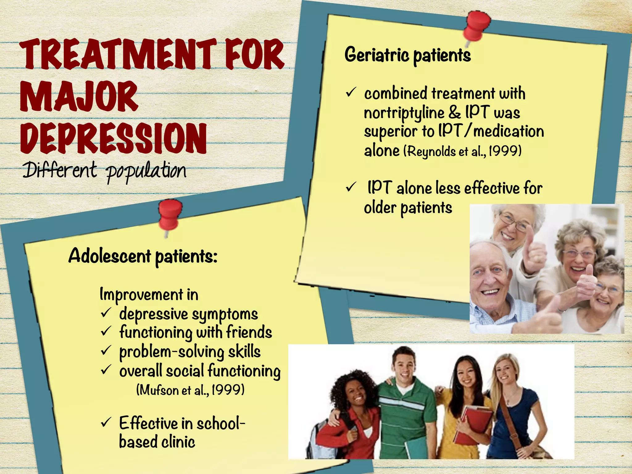 TREATMENT FOR
MAJOR
DEPRESSION
Different population
Geriatric patients

ü  combined treatment with
nortriptyline & IPT was
superior to IPT/medication
alone (Reynolds et al., 1999)

ü  IPT alone less effective for
older patients
Adolescent patients: 

Improvement in 
ü  depressive symptoms
ü  functioning with friends
ü  problem-solving skills
ü  overall social functioning

 (Mufson et al., 1999) 

ü  Effective in school-
based clinic
 