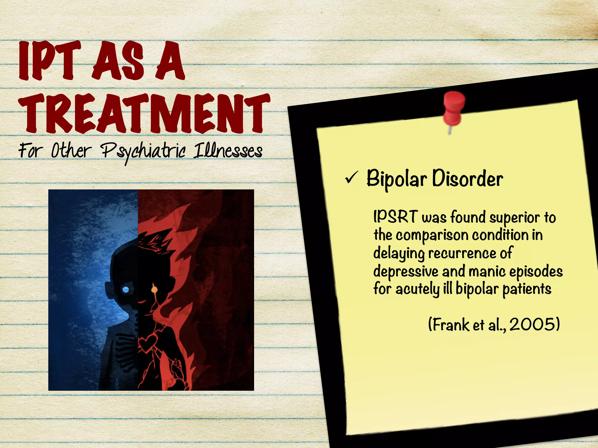 IPT AS A
TREATMENT
For Other Psychiatric Illnesses
ü  Bipolar Disorder
IPSRT was found superior to
the comparison condition in
delaying recurrence of
depressive and manic episodes
for acutely ill bipolar patients

(Frank et al., 2005) 
 