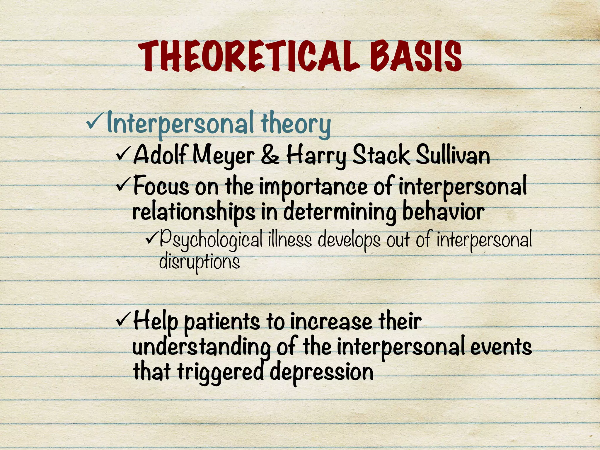 THEORETICAL BASIS
ü Interpersonal theory 
ü Adolf Meyer & Harry Stack Sullivan
ü Focus on the importance of interpersonal
relationships in determining behavior
ü Psychological illness develops out of interpersonal
disruptions
ü Help patients to increase their
understanding of the interpersonal events
that triggered depression
 