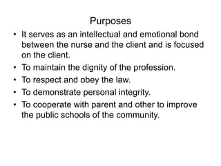 Purposes
• It serves as an intellectual and emotional bond
between the nurse and the client and is focused
on the client.
• To maintain the dignity of the profession.
• To respect and obey the law.
• To demonstrate personal integrity.
• To cooperate with parent and other to improve
the public schools of the community.
 