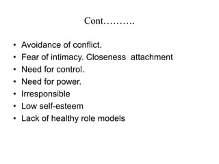 Cont……….
• Avoidance of conflict.
• Fear of intimacy. Closeness attachment
• Need for control.
• Need for power.
• Irresponsible
• Low self-esteem
• Lack of healthy role models
 