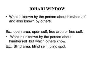 JOHARI WINDOW
• What is known by the person about him/herself
and also known by others.
Ex…open area, open self, free area or free self.
• What is unknown by the person about
him/herself but which others know.
Ex…Blind area, blind self,. blind spot.
 