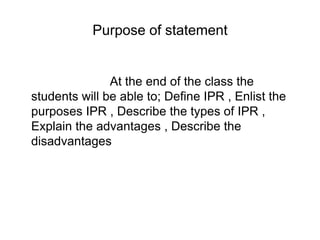 Purpose of statement
At the end of the class the
students will be able to; Define IPR , Enlist the
purposes IPR , Describe the types of IPR ,
Explain the advantages , Describe the
disadvantages
 