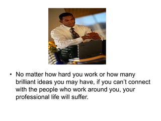 • No matter how hard you work or how many
brilliant ideas you may have, if you can’t connect
with the people who work around you, your
professional life will suffer.
 