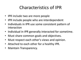 Characteristics of IPR
• IPR include two are more people
• IPR include people who are interdependent
• Individuals in IPR use some consistent pattern of
interaction
• Individual in IPR generally interacted for sometime.
• Must share common goals and objectives.
• Must respect each other's views and opinion.
• Attached to each other for a healthy IPR.
• Maintain Transparency.
 