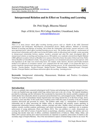 Journal of Educational Policy and
Entrepreneurial Research (JEPER) www.iiste.org
Vol.1, N0.2, October 2014. Pp 1-10
1 http://www.iiste.org/Journals/index.php/JEPER/index Priti Singh, Bheema Manral
Interpersonal Relation and its Effect on Teaching and Learning
Dr. Priti Singh, Bheema Manral
Dept. of B.Ed, Govt. PG College Ranikhet, Uttarakhand, India
pritiksingh78@yahoo.com
Abstract
There is so many factors which affect teaching learning process such as: Health of the child, Emotional
psychological and intellectual, Miscellaneous environmental factors, Media influence, Methods of Learning,
Methods of teaching and Maxims of teaching. Out of them the relationship with teacher, parents and peers is the
most important factor which affects teaching learning process most. The problem under study i.e. measurement of
interpersonal relationship and its effect uncovering the hidden reality in educational and scientific system operating
in interpersonal relationship between students, teachers, principal and other.The study investigated effect of
interpersonal relation on teaching and learning process.100 students were randomly selected from English Medium
CBSE affiliated secondary Schools of Ranikhet town named as Bearshiva Senior Secondary School and Army Public
School Ranikhet of Uttarakhand in India. Nine general questions were formulated and answered descriptively while
nine hypotheses in the study were tested using mean, S.D, median, mode, kurtosis, skewness and Product moment
method of Co-efficient of correlation statistic were computed from the total sample. It was found that there is a
positive moderate interpersonal interaction with teaching learning process. So the relationship between Teacher-
Teacher, Teacher-Student, Teacher-Principal, Student-Teacher, Student-Student, Student-principal, Principal-
Teacher, Principal-Student, and Human-interaction affects the teaching - learning process.
Keywords: Interpersonal relationship, Measurement, Moderate and Positive Co-relation,
Teaching learning Process
Introduction
We live in a globally inter connected technological world. Science and technology have radically changed our lives.
A mere one hundred years ago people toiled long; tedious hours just to eke out a living. The material abundance
provided by technology and the information flow accelerated by innovations like internet, portable computers and
mobile phones have drastically altered our personal and professional lives, and remapped society. Behind all of this
is science, the result of extraordinary human inquisitiveness runs along rational line or on the basis of logic, draws
attention to cause and effect. In this world, thus everything comes within the scope of causality or the law of natural
causation discovered and governed by science. The problem under study i.e. measurement of interpersonal
relationship and its effect uncovering the hidden reality in educational and scientific system operating in
interpersonal relationship between students, teachers, principal and other. Healthy school environment can lead
students towards excellent academic performance and school environment plays a significant role in academic
achievement of young adolescents (Nazir and Mattoo 2012). This very problem is a multi- dimensional one
covering the wide field of science of psyche known as psychology, education, sociology and statistics and even
axiology that decides ideal state of affairs, contributes standards/norms of behavior. Dahar, Dahar, Dahar, and
Dahar (2011) present and the prior school environments are important on academic achievement of students at the
secondary stage in Punjab (Pakistan). One of the most distinctive aspects of human beings is that we are social. We
 