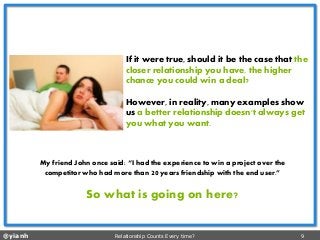 @yianh Relationship Counts Every time? 9 
If it were true, should it be the case thatthe closer relationship you have, the higher chance you could win a deal? 
However, in reality, many examples show us a better relationship doesn't always get you what you want. 
My friend John once said: “I had the experience to win a project over the competitor who had more than 20years friendship with the end user.” 
So what is going on here?  