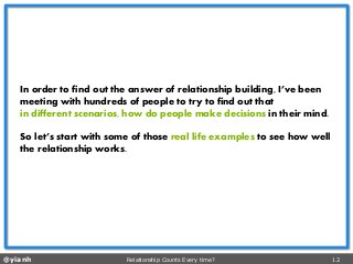 @yianh Relationship Counts Every time? 12 
In order to find out the answer of relationship building, I’ve been meeting with hundreds of people to try to find out that 
in different scenarios, how do people make decisionsin their mind. 
So let’s start with some of those real life examples to see how well the relationship works.  