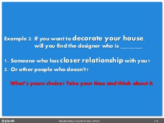 @yianh Relationship Counts Every time? 14 
Example 2: If you want to decorate your house, 
will you find the designer who is ________ 
1. Someone who has closer relationshipwith you? 
2. Or other people who doesn’t? 
What’s yours choice? Take your time and think about it.  