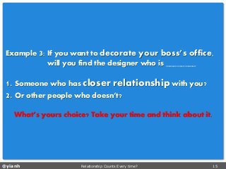 @yianh Relationship Counts Every time? 15 
Example 3: If you want to decorate your boss’s office, 
will you find the designer who is ________ 
1. Someone who has closer relationshipwith you? 
2. Or other people who doesn’t? 
What’s yours choice? Take your time and think about it.  